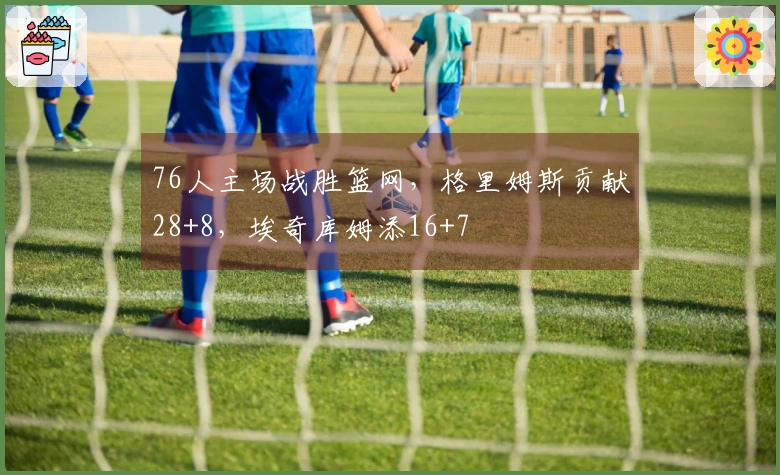 76人主场战胜篮网，格里姆斯贡献28+8，埃奇库姆添16+7