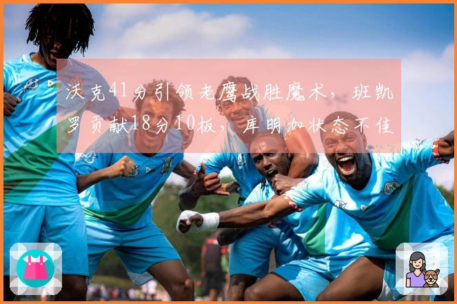 沃克41分引领老鹰战胜魔术，班凯罗贡献18分10板，库明加状态不佳