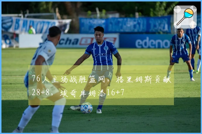 76人主场战胜篮网，格里姆斯贡献28+8，埃奇库姆添16+7