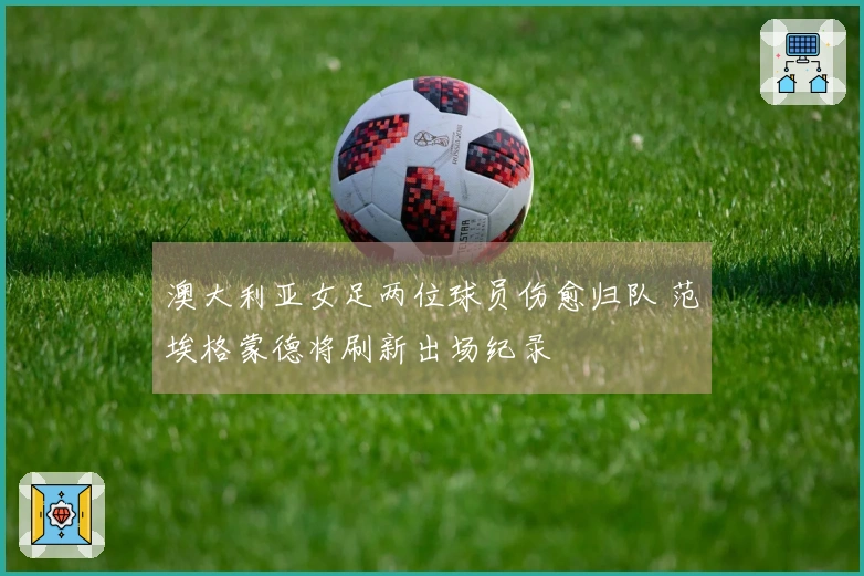 澳大利亚女足两位球员伤愈归队 范埃格蒙德将刷新出场纪录