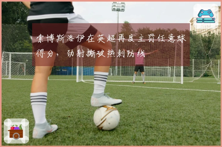 索博斯洛伊在英超再度主罚任意球得分，劲射撕破热刺防线