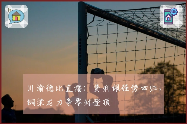 川渝德比直播:费利佩强势回归,铜梁龙力争零封登顶