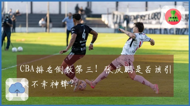 CBA排名倒数第三！张庆鹏是否该引入不幸神锋？